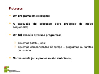 Processos
 Um programa em execução;
 A execução do processo deve progredir de modo
sequencial;
 Um SO executa diversos programas:
 Sistemas batch – jobs;
 Sistemas compartilhados no tempo – programas ou tarefas
do usuário;
 Normalmente job e processo são sinônimos;
 