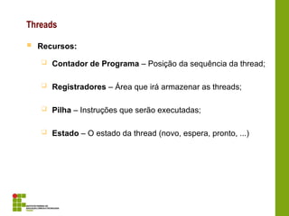 Threads
 Recursos:
 Contador de Programa – Posição da sequência da thread;
 Registradores – Área que irá armazenar as threads;
 Pilha – Instruções que serão executadas;
 Estado – O estado da thread (novo, espera, pronto, ...)
 
