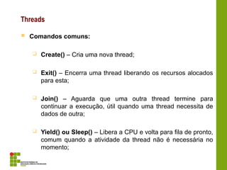 Threads
 Comandos comuns:
 Create() – Cria uma nova thread;
 Exit() – Encerra uma thread liberando os recursos alocados
para esta;
 Join() – Aguarda que uma outra thread termine para
continuar a execução, útil quando uma thread necessita de
dados de outra;
 Yield() ou Sleep() – Libera a CPU e volta para fila de pronto,
comum quando a atividade da thread não é necessária no
momento;
 