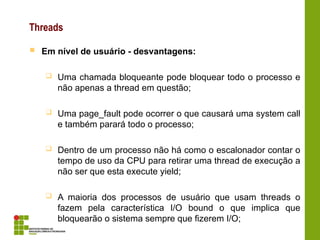 Threads
 Em nível de usuário - desvantagens:
 Uma chamada bloqueante pode bloquear todo o processo e
não apenas a thread em questão;
 Uma page_fault pode ocorrer o que causará uma system call
e também parará todo o processo;
 Dentro de um processo não há como o escalonador contar o
tempo de uso da CPU para retirar uma thread de execução a
não ser que esta execute yield;
 A maioria dos processos de usuário que usam threads o
fazem pela característica I/O bound o que implica que
bloquearão o sistema sempre que fizerem I/O;
 