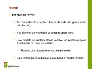 Threads
 Em nível de kernel:
 As chamadas de criação e fim de threads são gerenciadas
pelo kernel;
 Isso significa um overhead para essas operações;
 Este modelo de implementação resolve um problema grave
das threads em nível de usuário:
 Threads que bloqueiam um processo inteiro;
 Uma estratégia para diminuir o overhead é reciclar threads;
 