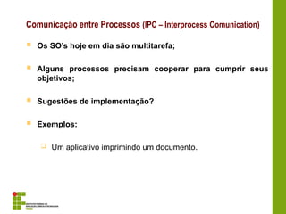 Comunicação entre Processos (IPC – Interprocess Comunication)
 Os SO’s hoje em dia são multitarefa;
 Alguns processos precisam cooperar para cumprir seus
objetivos;
 Sugestões de implementação?
 Exemplos:
 Um aplicativo imprimindo um documento.
 