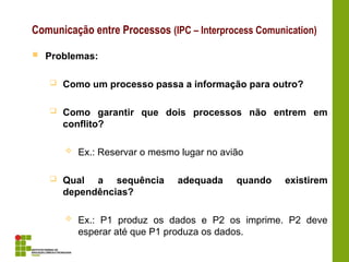 Comunicação entre Processos (IPC – Interprocess Comunication)
 Problemas:
 Como um processo passa a informação para outro?
 Como garantir que dois processos não entrem em
conflito?
 Ex.: Reservar o mesmo lugar no avião
 Qual a sequência adequada quando existirem
dependências?
 Ex.: P1 produz os dados e P2 os imprime. P2 deve
esperar até que P1 produza os dados.
 