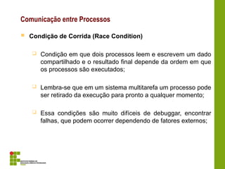 Comunicação entre Processos
 Condição de Corrida (Race Condition)
 Condição em que dois processos leem e escrevem um dado
compartilhado e o resultado final depende da ordem em que
os processos são executados;
 Lembra-se que em um sistema multitarefa um processo pode
ser retirado da execução para pronto a qualquer momento;
 Essa condições são muito difíceis de debuggar, encontrar
falhas, que podem ocorrer dependendo de fatores externos;
 