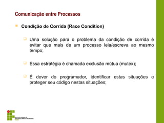 Comunicação entre Processos
 Condição de Corrida (Race Condition)
 Uma solução para o problema da condição de corrida é
evitar que mais de um processo leia/escreva ao mesmo
tempo;
 Essa estratégia é chamada exclusão mútua (mutex);
 É dever do programador, identificar estas situações e
proteger seu código nestas situações;
 