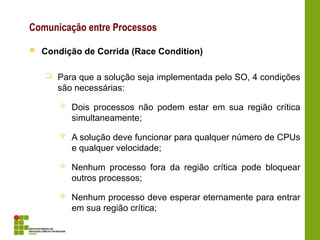 Comunicação entre Processos
 Condição de Corrida (Race Condition)
 Para que a solução seja implementada pelo SO, 4 condições
são necessárias:
 Dois processos não podem estar em sua região crítica
simultaneamente;
 A solução deve funcionar para qualquer número de CPUs
e qualquer velocidade;
 Nenhum processo fora da região crítica pode bloquear
outros processos;
 Nenhum processo deve esperar eternamente para entrar
em sua região crítica;
 