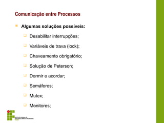 Comunicação entre Processos
 Algumas soluções possíveis:
 Desabilitar interrupções;
 Variáveis de trava (lock);
 Chaveamento obrigatório;
 Solução de Peterson;
 Dormir e acordar;
 Semáforos;
 Mutex;
 Monitores;
 