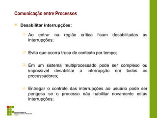Comunicação entre Processos
 Desabilitar interrupções:
 Ao entrar na região crítica ficam desabilitadas as
interrupções;
 Evita que ocorra troca de contexto por tempo;
 Em um sistema multiprocessado pode ser complexo ou
impossível desabilitar a interrupção em todos os
processadores;
 Entregar o controle das interrupções ao usuário pode ser
perigoso se o processo não habilitar novamente estas
interrupções;
 