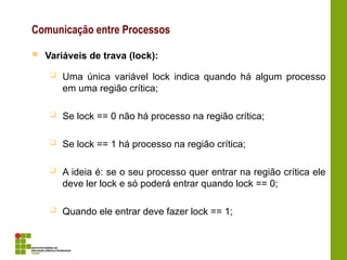 Comunicação entre Processos
 Variáveis de trava (lock):
 Uma única variável lock indica quando há algum processo
em uma região crítica;
 Se lock == 0 não há processo na região crítica;
 Se lock == 1 há processo na região crítica;
 A ideia é: se o seu processo quer entrar na região crítica ele
deve ler lock e só poderá entrar quando lock == 0;
 Quando ele entrar deve fazer lock == 1;
 