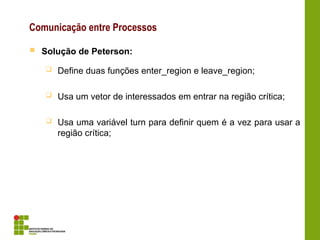 Comunicação entre Processos
 Solução de Peterson:
 Define duas funções enter_region e leave_region;
 Usa um vetor de interessados em entrar na região crítica;
 Usa uma variável turn para definir quem é a vez para usar a
região crítica;
 