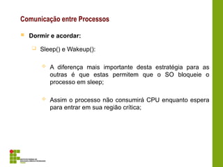 Comunicação entre Processos
 Dormir e acordar:
 Sleep() e Wakeup():
 A diferença mais importante desta estratégia para as
outras é que estas permitem que o SO bloqueie o
processo em sleep;
 Assim o processo não consumirá CPU enquanto espera
para entrar em sua região crítica;
 