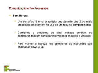 Comunicação entre Processos
 Semáforos:
 Um semáforo é uma estratégia que permite que 2 ou mais
processos se alternem no uso de um recurso compartilhado;
 Corrigindo o problema do sinal wakeup perdido, os
semáforos tem um contador interno para os sleep e wakeup;
 Para manter a clareza nos semáforos as instruções são
chamadas down e up;
 