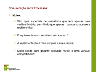 Comunicação entre Processos
 Mutex:
 São tipos especiais de semáforos que tem apenas uma
variável binária, permitindo que apenas 1 processo acesse a
região crítica;
 É equivalente a um semáforo iniciado em 1;
 A implementação é mais simples e mais rápida;
 Muito usado para garantir exclusão mútua a uma variável
compartilhada;
 