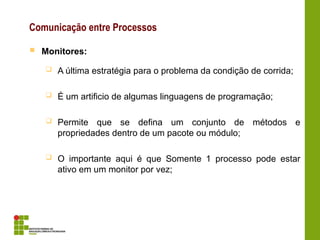 Comunicação entre Processos
 Monitores:
 A última estratégia para o problema da condição de corrida;
 É um artificio de algumas linguagens de programação;
 Permite que se defina um conjunto de métodos e
propriedades dentro de um pacote ou módulo;
 O importante aqui é que Somente 1 processo pode estar
ativo em um monitor por vez;
 