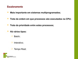 Escalonamento
 Mais importante em sistemas multiprogramados;
 Trata da ordem em que processos são executados na CPU;
 Trata da prioridade entre estes processos;
 Há vários tipos:
 Batch;
 Interativo;
 Tempo Real;
 