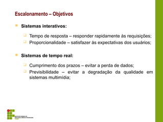 Escalonamento – Objetivos
 Sistemas interativos:
 Tempo de resposta – responder rapidamente às requisições;
 Proporcionalidade – satisfazer às expectativas dos usuários;
 Sistemas de tempo real:
 Cumprimento dos prazos – evitar a perda de dados;
 Previsibilidade – evitar a degradação da qualidade em
sistemas multimídia;
 