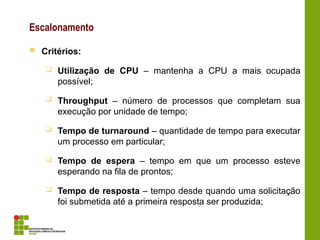 Escalonamento
 Critérios:
 Utilização de CPU – mantenha a CPU a mais ocupada
possível;
 Throughput – número de processos que completam sua
execução por unidade de tempo;
 Tempo de turnaround – quantidade de tempo para executar
um processo em particular;
 Tempo de espera – tempo em que um processo esteve
esperando na fila de prontos;
 Tempo de resposta – tempo desde quando uma solicitação
foi submetida até a primeira resposta ser produzida;
 