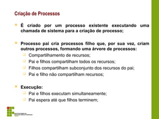 Criação de Processos
 É criado por um processo existente executando uma
chamada de sistema para a criação de processo;
 Processo pai cria processos filho que, por sua vez, criam
outros processos, formando uma árvore de processos:
 Compartilhamento de recursos;
 Pai e filhos compartilham todos os recursos;
 Filhos compartilham subconjunto dos recursos do pai;
 Pai e filho não compartilham recursos;
 Execução:
 Pai e filhos executam simultaneamente;
 Pai espera até que filhos terminem;
 