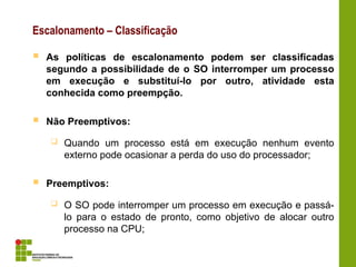Escalonamento – Classificação
 As políticas de escalonamento podem ser classificadas
segundo a possibilidade de o SO interromper um processo
em execução e substituí-lo por outro, atividade esta
conhecida como preempção.
 Não Preemptivos:
 Quando um processo está em execução nenhum evento
externo pode ocasionar a perda do uso do processador;
 Preemptivos:
 O SO pode interromper um processo em execução e passá-
lo para o estado de pronto, como objetivo de alocar outro
processo na CPU;
 