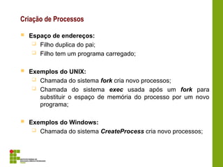 Criação de Processos
 Espaço de endereços:
 Filho duplica do pai;
 Filho tem um programa carregado;
 Exemplos do UNIX:
 Chamada do sistema fork cria novo processos;
 Chamada do sistema exec usada após um fork para
substituir o espaço de memória do processo por um novo
programa;
 Exemplos do Windows:
 Chamada do sistema CreateProcess cria novo processos;
 
