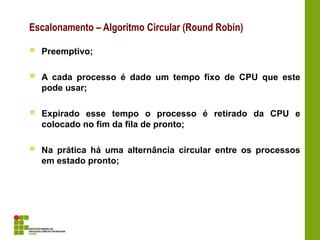  Preemptivo;
 A cada processo é dado um tempo fixo de CPU que este
pode usar;
 Expirado esse tempo o processo é retirado da CPU e
colocado no fim da fila de pronto;
 Na prática há uma alternância circular entre os processos
em estado pronto;
Escalonamento – Algoritmo Circular (Round Robin)
 