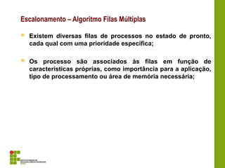  Existem diversas filas de processos no estado de pronto,
cada qual com uma prioridade específica;
 Os processo são associados às filas em função de
características próprias, como importância para a aplicação,
tipo de processamento ou área de memória necessária;
Escalonamento – Algoritmo Filas Múltiplas
 