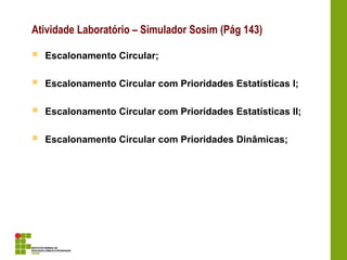 Atividade Laboratório – Simulador Sosim (Pág 143)
 Escalonamento Circular;
 Escalonamento Circular com Prioridades Estatísticas I;
 Escalonamento Circular com Prioridades Estatísticas II;
 Escalonamento Circular com Prioridades Dinâmicas;
 