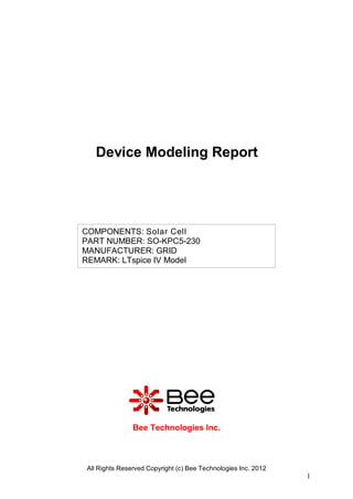 Device Modeling Report




COMPONENTS: Solar Cell
PART NUMBER: SO-KPC5-230
MANUFACTURER: GRID
REMARK: LTspice IV Model




               Bee Technologies Inc.



All Rights Reserved Copyright (c) Bee Technologies Inc. 2012
                                                               1
 