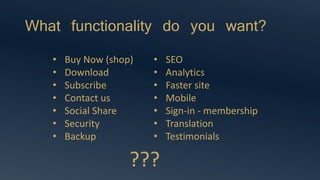 What functionality do you want?
• Buy Now (shop)
• Download
• Subscribe
• Contact us
• Social Share
• Security
• Backup
• SEO
• Analytics
• Faster site
• Mobile
• Sign-in - membership
• Translation
• Testimonials
???
 