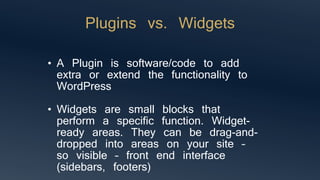 Plugins vs. Widgets
• A Plugin is software/code to add
extra or extend the functionality to
WordPress
• Widgets are small blocks that
perform a specific function. Widget-
ready areas. They can be drag-and-
dropped into areas on your site –
so visible – front end interface
(sidebars, footers)
 