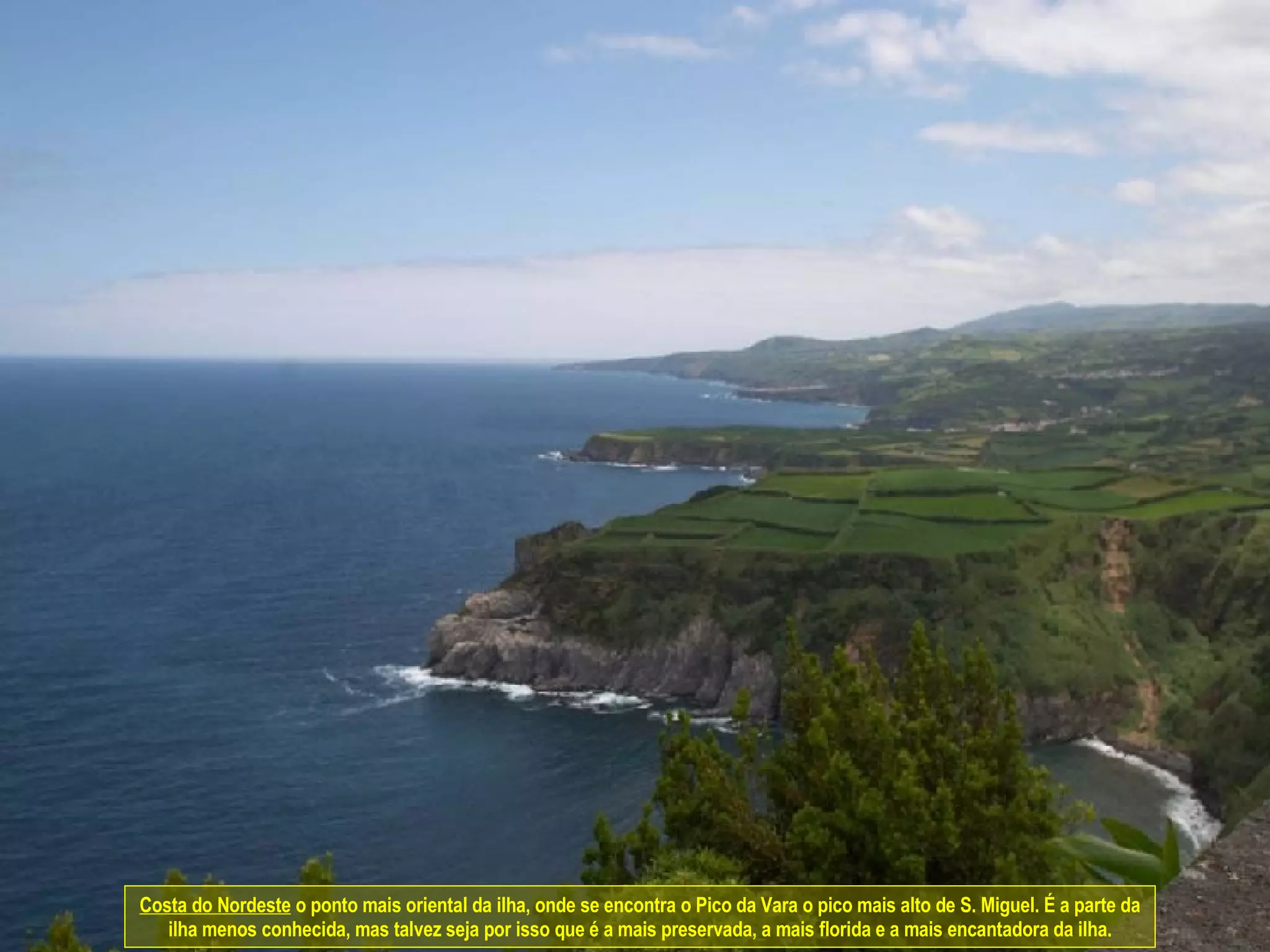 Costa do Nordeste  o ponto mais oriental da ilha, onde se encontra o Pico da Vara o pico mais alto de S. Miguel. É a parte da ilha menos conhecida, mas talvez seja por isso que é a mais preservada, a mais florida e a mais encantadora da ilha. 