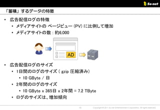 「蓄積」するデータの特徴

• 広告配信ログの特徴
  • メディアサイトの ページビュー (PV) に比例して増加
  • メディアサイトの数 : 約6,000




• 広告配信ログのサイズ
  • 1日間のログのサイズ ( gzip 圧縮済み)
     • 10 GByte / 日
  • 2年間のログのサイズ
     • 10 GByte x 365日 x 2年間 = 7.2 TByte
  • ログのサイズは、増加傾向

                                10    Copyright © 2011 So-net Entertainment Corporation, All rights reserved.
 