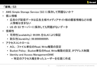 「蓄積」S3

• AWS Simple Storage Service (S3) に保存して問題ないか？
• 個人情報
   • 広告ログ配信データは広告主様やメディアサイト様の顧客情報などの個
     人情報は含まない
   • US の S3 サーバーに保存しても問題がないデータ
• 信頼性
   • 可用性(availability): 99.99% をSLAにより保証
   • 耐久性(durability): 99.999999999%
• アクセスコントロール
   • ACL : ファイル単位のRead, Write権限の設定
   • Bucket Policy : Bucket単位のRead, Write権限の設定, IPアドレス制限
   • Identity and Access Management(IAM)
       • 特定のアクセス権を持ったユーザーを任意に作成

                            12   Copyright © 2011 So-net Entertainment Corporation, All rights reserved.
 