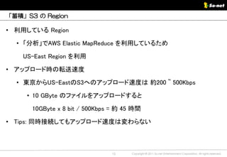「蓄積」S3 の Region

• 利用している Region

  • 「分析」でAWS Elastic MapReduce を利用しているため

    US-East Region を利用

• アップロード時の転送速度

  • 東京からUS-EastのS3へのアップロード速度は 約200 ~ 500Kbps

     • 10 GByte のファイルをアップロードすると

      10GByte x 8 bit / 500Kbps = 約 45 時間

• Tips: 同時接続してもアップロード速度は変わらない



                               13     Copyright © 2011 So-net Entertainment Corporation, All rights reserved.
 