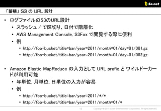 「蓄積」S3 の URL 設計

• ログファイルのS3のURL設計
  • スラッシュ / で区切り、日付で階層化
  • AWS Management Console, S3Fox で閲覧する際に便利
  • 例
     • http://foo-bucket/title=bar/year=2011/month=01/day=01/001.gz
     • http://foo-bucket/title=bar/year=2011/month=01/day=01/002.gz


• Amazon Elastic MapReduce の入力として URL prefix と ワイルドーカー
  ドが利用可能
   • 年単位, 月単位, 日単位の入力が容易
   • 例
     • http://foo-bucket/title=bar/year=2011/*/*
     • http://foo-bucket/title=bar/year=2011/month=01/*
                                  15     Copyright © 2011 So-net Entertainment Corporation, All rights reserved.
 