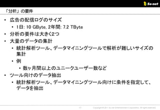 「分析」の要件

• 広告の配信ログのサイズ
  • 1日: 10 GByte, 2年間: 7.2 TByte
• 分析の要件は大きく２つ
• 大量のデータの集計
  • 統計解析ツール、データマイニングツールで解析が難しいサイズの
    集計
  • 例
     • 数ヶ月間以上のユニークユーザー数など
• ツール向けのデータ抽出
  • 統計解析ツール、データマイニングツール向けに条件を指定して、
    データを抽出


                 17   Copyright © 2011 So-net Entertainment Corporation, All rights reserved.
 