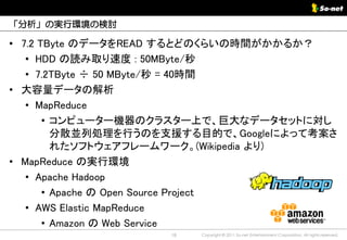 「分析」の実行環境の検討

• 7.2 TByte のデータをREAD するとどのくらいの時間がかかるか？
   • HDD の読み取り速度 : 50MByte/秒
   • 7.2TByte ÷ 50 MByte/秒 = 40時間
• 大容量データの解析
   • MapReduce
       • コンピューター機器のクラスター上で、巨大なデータセットに対し
         分散並列処理を行うのを支援する目的で、Googleによって考案さ
         れたソフトウェアフレームワーク。(Wikipedia より)
• MapReduce の実行環境
   • Apache Hadoop
       • Apache の Open Source Project
   • AWS Elastic MapReduce
       • Amazon の Web Service
                    18   Copyright © 2011 So-net Entertainment Corporation, All rights reserved.
 