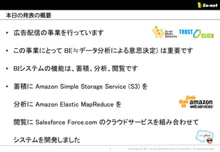 本日の発表の概要


• 広告配信の事業を行っています

• この事業にとって BI(≒データ分析による意思決定) は重要です

• BIシステムの機能は、蓄積、分析、閲覧です

• 蓄積に Amazon Simple Storage Service (S3) を

  分析に Amazon Elastic MapReduce を

  閲覧に Salesforce Force.com のクラウドサービスを組み合わせて

  システムを開発しました
                              2     Copyright © 2011 So-net Entertainment Corporation, All rights reserved.
 