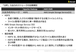 「分析」入出力のストレージの比較検討

                  Apache Hadoop        AWS EMR
入出力のストレージ           HDFS          AWS Simple Storage Service(S3)
• HDFS
   • 自前で構築したクラスタ環境で動作する分散ファイルシステム
   • ファイル管理する部分に単一障害点がある
• AWS Simple Storage Service (S3)
   • インターネット用のストレージサービス
   • 低コスト、高可用性(availability)、高耐久性(durability)
• 検討結果
   • HDFS は、自社の運用経験が少ないためファイル損失の恐れあり
   • HDFS を利用する場合、別のストレージ製品にファイルの保存の必要があ
     ると判断
   • データの性質や S3 の機能から AWS S3 上に保存しても問題ないと判断

                                  20   Copyright © 2011 So-net Entertainment Corporation, All rights reserved.
 