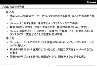 AWS EMR の所感

• 良い点
  • MapReduce処理のサーバー数にバラつきがある場合、コストが最適化され
    る
  • Hadoop クラスタを構築、運用するインフラエンジニアが不要
  • 集計処理ごとにコストが算出できるので、費用対効果がわかりやすい
  • Reduce 処理でメモリ不足のエラーが発生した場合、メモリの大きいインス
    タンスタイプに変更することで暫定対応が可能
• 悪い点
  • サーバーリソースのモニタリング機能がないため、パフォーマンスチューニ
    ングが難しい
  • 現場の判断で EMR を実行しているため、月額の予算をオーバーすること
    がある
  • 開発時のデプロイと実行に時間がかかり、開発サイクルが少し遅い


                    22   Copyright © 2011 So-net Entertainment Corporation, All rights reserved.
 