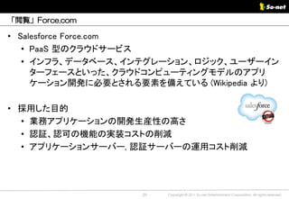 「閲覧」Force.com

• Salesforce Force.com
   • PaaS 型のクラウドサービス
   • インフラ、データベース、インテグレーション、ロジック、ユーザーイン
     ターフェースといった、クラウドコンピューティングモデルのアプリ
     ケーション開発に必要とされる要素を備えている (Wikipedia より)

• 採用した目的
  • 業務アプリケーションの開発生産性の高さ
  • 認証、認可の機能の実装コストの削減
  • アプリケーションサーバー, 認証サーバーの運用コスト削減




                    29   Copyright © 2011 So-net Entertainment Corporation, All rights reserved.
 