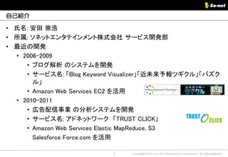 自己紹介

• 氏名: 安田 崇浩
• 所属: ソネットエンタテインメント株式会社 サービス開発部
• 最近の開発
  • 2006-2009
     • ブログ解析 のシステムを開発
     • サービス名: 「Blog Keyword Visualizer」「近未来予報ツギクル」「バズク
       ル」
     • Amazon Web Services EC2 を活用
  • 2010-2011
     • 広告配信事業 の分析システムを開発
     • サービス名: アドネットワーク 「TRUST CLICK」
     • Amazon Web Services Elastic MapReduce, S3
       Salesforce Force.com を活用

                           3   Copyright © 2011 So-net Entertainment Corporation, All rights reserved.
 