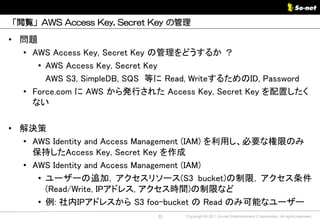 「閲覧」AWS Access Key, Secret Key の管理

• 問題
  • AWS Access Key, Secret Key の管理をどうするか ？
     • AWS Access Key, Secret Key
       AWS S3, SimpleDB, SQS 等に Read, WriteするためのID, Password
  • Force.com に AWS から発行された Access Key, Secret Key を配置したく
    ない

• 解決策
  • AWS Identity and Access Management (IAM) を利用し、必要な権限のみ
    保持したAccess Key, Secret Key を作成
  • AWS Identity and Access Management (IAM)
     • ユーザーの追加, アクセスリソース(S3 bucket)の制限, アクセス条件
       (Read/Write, IPアドレス, アクセス時間)の制限など
     • 例: 社内IPアドレスから S3 foo-bucket の Read のみ可能なユーザー
                             32    Copyright © 2011 So-net Entertainment Corporation, All rights reserved.
 