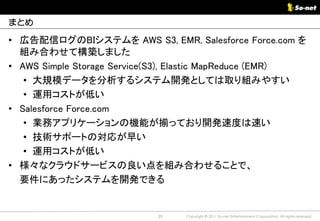 まとめ

• 広告配信ログのBIシステムを AWS S3, EMR, Salesforce Force.com を
  組み合わせて構築しました
• AWS Simple Storage Service(S3), Elastic MapReduce (EMR)
   • 大規模データを分析するシステム開発としては取り組みやすい
   • 運用コストが低い
• Salesforce Force.com
   • 業務アプリケーションの機能が揃っており開発速度は速い
   • 技術サポートの対応が早い
   • 運用コストが低い
• 様々なクラウドサービスの良い点を組み合わせることで、
  要件にあったシステムを開発できる


                            39   Copyright © 2011 So-net Entertainment Corporation, All rights reserved.
 