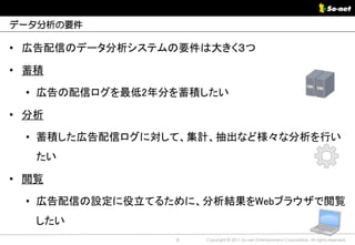 データ分析の要件

• 広告配信のデータ分析システムの要件は大きく３つ

• 蓄積

 • 広告の配信ログを最低2年分を蓄積したい

• 分析

 • 蓄積した広告配信ログに対して、集計、抽出など様々な分析を行い
   たい

• 閲覧

 • 広告配信の設定に役立てるために、分析結果をWebブラウザで閲覧
   したい
                8   Copyright © 2011 So-net Entertainment Corporation, All rights reserved.
 