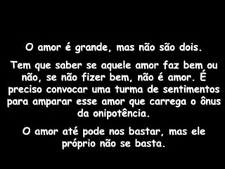 O amor é grande, mas não são dois.
 Tem que saber se aquele amor faz bem ou
   não, se não fizer bem, não é amor. É
preciso convocar uma turma de sentimentos
para amparar esse amor que carrega o ônus
              da onipotência.
  O amor até pode nos bastar, mas ele
         próprio não se basta.
 