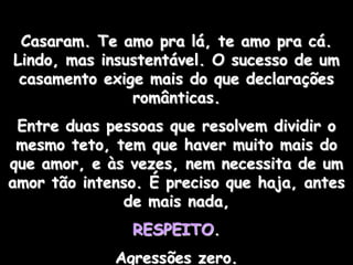 Casaram. Te amo pra lá, te amo pra cá.
Lindo, mas insustentável. O sucesso de um
 casamento exige mais do que declarações
               românticas.
 Entre duas pessoas que resolvem dividir o
 mesmo teto, tem que haver muito mais do
que amor, e às vezes, nem necessita de um
amor tão intenso. É preciso que haja, antes
              de mais nada,
               RESPEITO.
             Agressões zero.
 