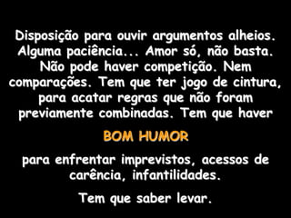 Disposição para ouvir argumentos alheios.
 Alguma paciência... Amor só, não basta.
     Não pode haver competição. Nem
comparações. Tem que ter jogo de cintura,
     para acatar regras que não foram
 previamente combinadas. Tem que haver
              BOM HUMOR
  para enfrentar imprevistos, acessos de
         carência, infantilidades.
          Tem que saber levar.
 