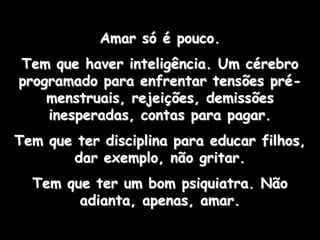 Amar só é pouco.
Tem que haver inteligência. Um cérebro
programado para enfrentar tensões pré-
    menstruais, rejeições, demissões
    inesperadas, contas para pagar.
Tem que ter disciplina para educar filhos,
       dar exemplo, não gritar.
  Tem que ter um bom psiquiatra. Não
        adianta, apenas, amar.
 