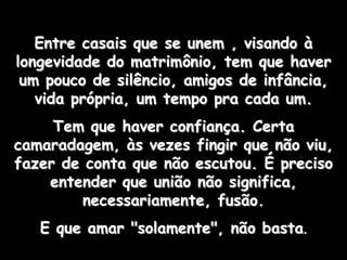 Entre casais que se unem , visando à
longevidade do matrimônio, tem que haver
 um pouco de silêncio, amigos de infância,
   vida própria, um tempo pra cada um.
     Tem que haver confiança. Certa
camaradagem, às vezes fingir que não viu,
fazer de conta que não escutou. É preciso
    entender que união não significa,
        necessariamente, fusão.
   E que amar "solamente", não basta.
 